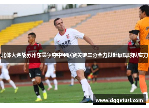 北体大迎战苏州东吴争夺中甲联赛关键三分全力以赴展现球队实力