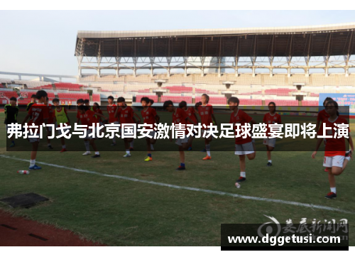弗拉门戈与北京国安激情对决足球盛宴即将上演