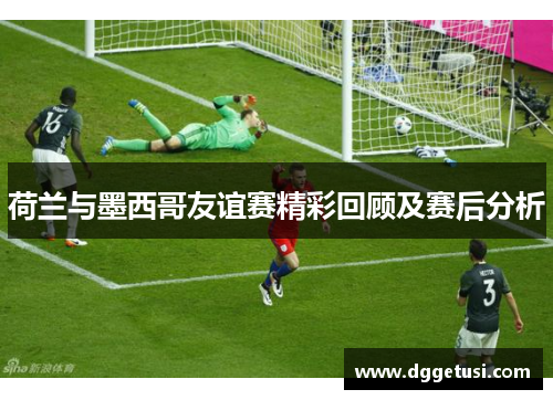 荷兰与墨西哥友谊赛精彩回顾及赛后分析