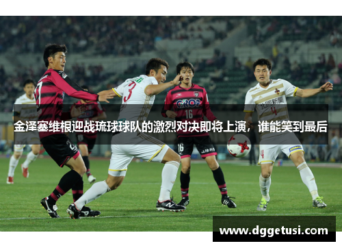 金泽塞维根迎战琉球球队的激烈对决即将上演，谁能笑到最后