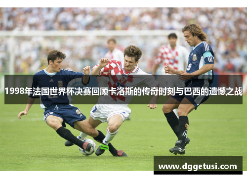 1998年法国世界杯决赛回顾卡洛斯的传奇时刻与巴西的遗憾之战